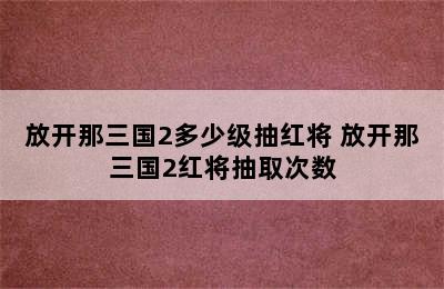 放开那三国2多少级抽红将 放开那三国2红将抽取次数